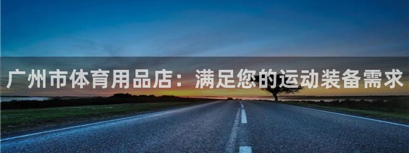 欧陆娱乐怎么注册会员号：广州市体育用品店：满足您的运